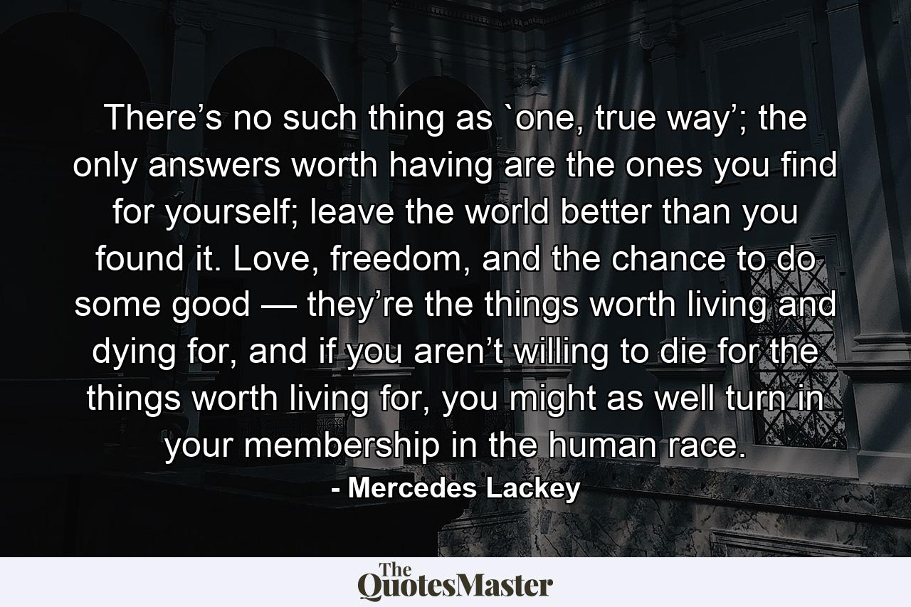 There’s no such thing as `one, true way’; the only answers worth having are the ones you find for yourself; leave the world better than you found it. Love, freedom, and the chance to do some good — they’re the things worth living and dying for, and if you aren’t willing to die for the things worth living for, you might as well turn in your membership in the human race. - Quote by Mercedes Lackey