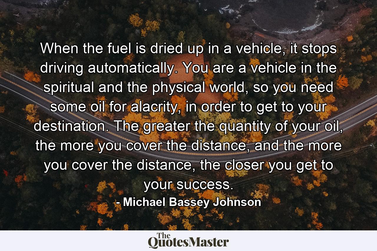 When the fuel is dried up in a vehicle, it stops driving automatically. You are a vehicle in the spiritual and the physical world, so you need some oil for alacrity, in order to get to your destination. The greater the quantity of your oil, the more you cover the distance, and the more you cover the distance, the closer you get to your success. - Quote by Michael Bassey Johnson