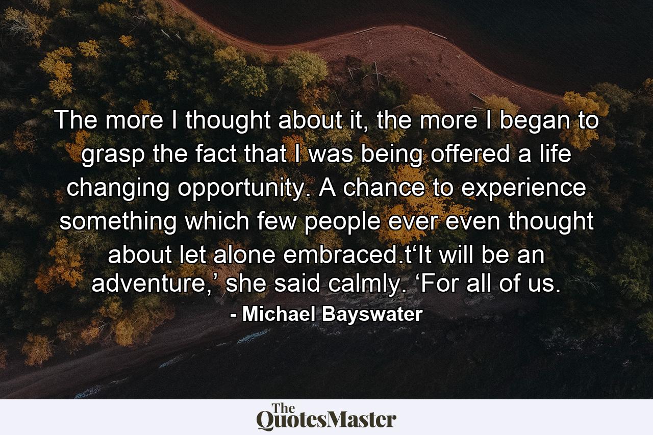 The more I thought about it, the more I began to grasp the fact that I was being offered a life changing opportunity. A chance to experience something which few people ever even thought about let alone embraced.t‘It will be an adventure,’ she said calmly. ‘For all of us. - Quote by Michael Bayswater