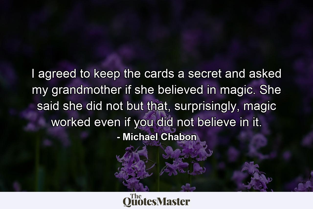 I agreed to keep the cards a secret and asked my grandmother if she believed in magic. She said she did not but that, surprisingly, magic worked even if you did not believe in it. - Quote by Michael Chabon