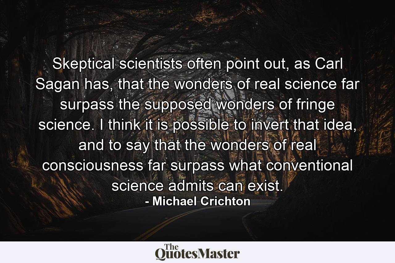 Skeptical scientists often point out, as Carl Sagan has, that the wonders of real science far surpass the supposed wonders of fringe science. I think it is possible to invert that idea, and to say that the wonders of real consciousness far surpass what conventional science admits can exist. - Quote by Michael Crichton