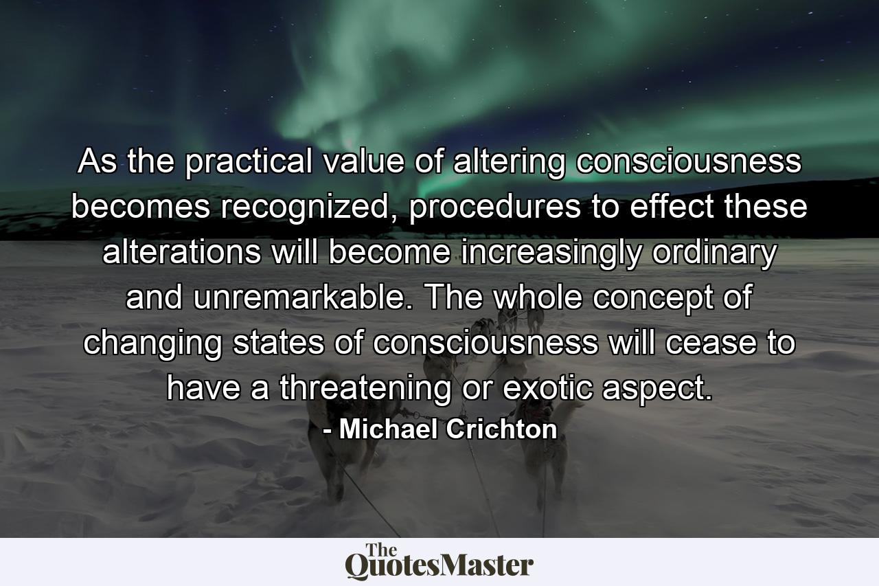 As the practical value of altering consciousness becomes recognized, procedures to effect these alterations will become increasingly ordinary and unremarkable. The whole concept of changing states of consciousness will cease to have a threatening or exotic aspect. - Quote by Michael Crichton