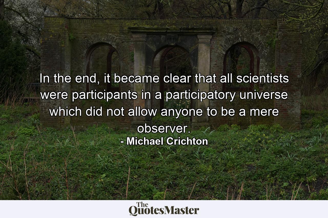 In the end, it became clear that all scientists were participants in a participatory universe which did not allow anyone to be a mere observer. - Quote by Michael Crichton