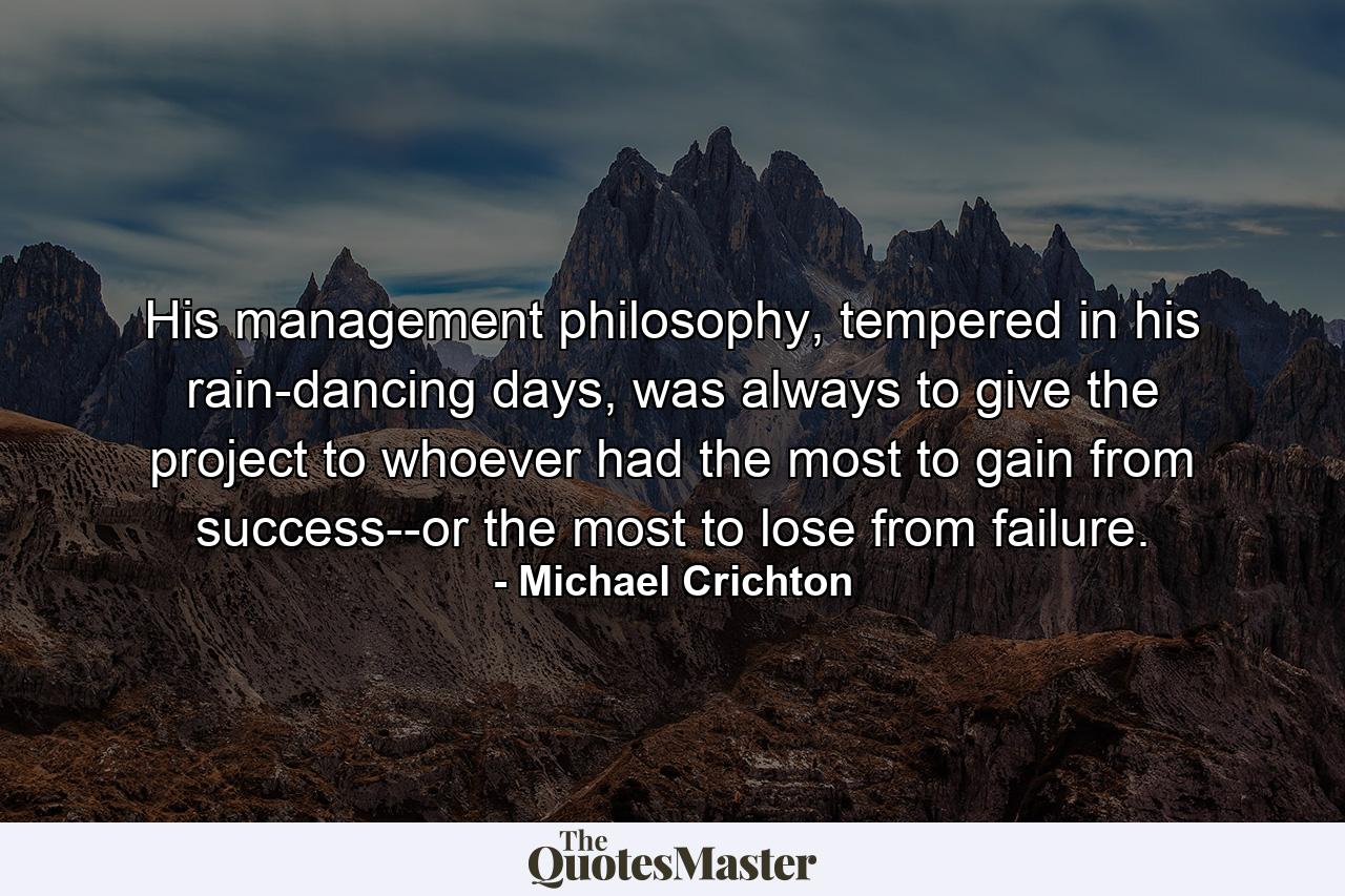 His management philosophy, tempered in his rain-dancing days, was always to give the project to whoever had the most to gain from success--or the most to lose from failure. - Quote by Michael Crichton