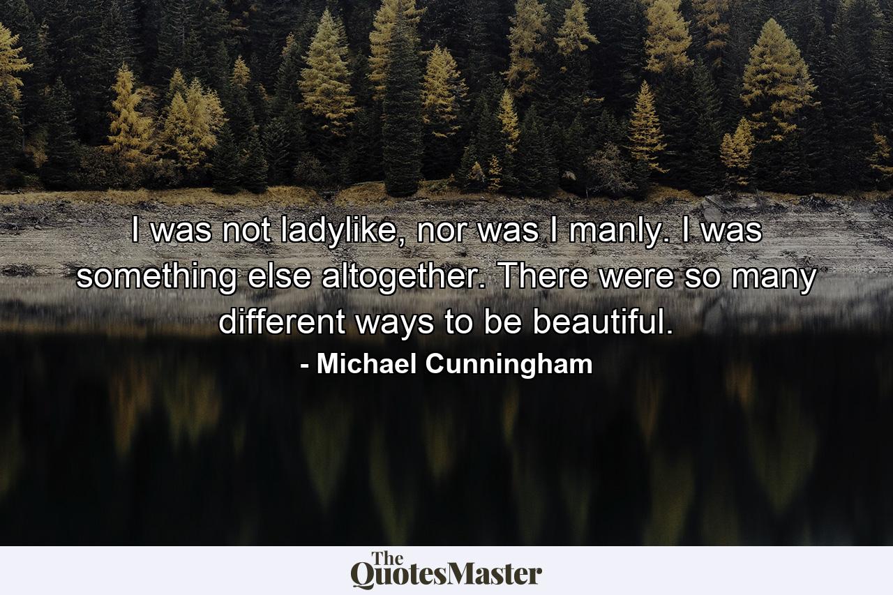 I was not ladylike, nor was I manly. I was something else altogether. There were so many different ways to be beautiful. - Quote by Michael Cunningham