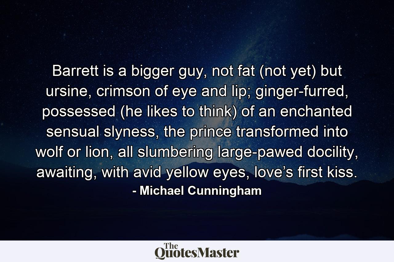 Barrett is a bigger guy, not fat (not yet) but ursine, crimson of eye and lip; ginger-furred, possessed (he likes to think) of an enchanted sensual slyness, the prince transformed into wolf or lion, all slumbering large-pawed docility, awaiting, with avid yellow eyes, love’s first kiss. - Quote by Michael Cunningham