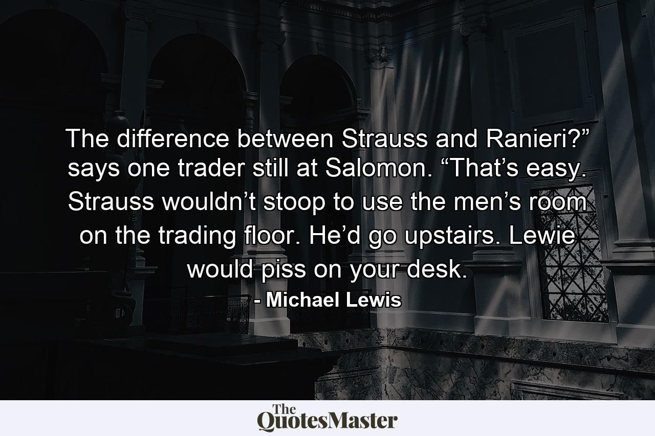 The difference between Strauss and Ranieri?” says one trader still at Salomon. “That’s easy. Strauss wouldn’t stoop to use the men’s room on the trading floor. He’d go upstairs. Lewie would piss on your desk. - Quote by Michael Lewis