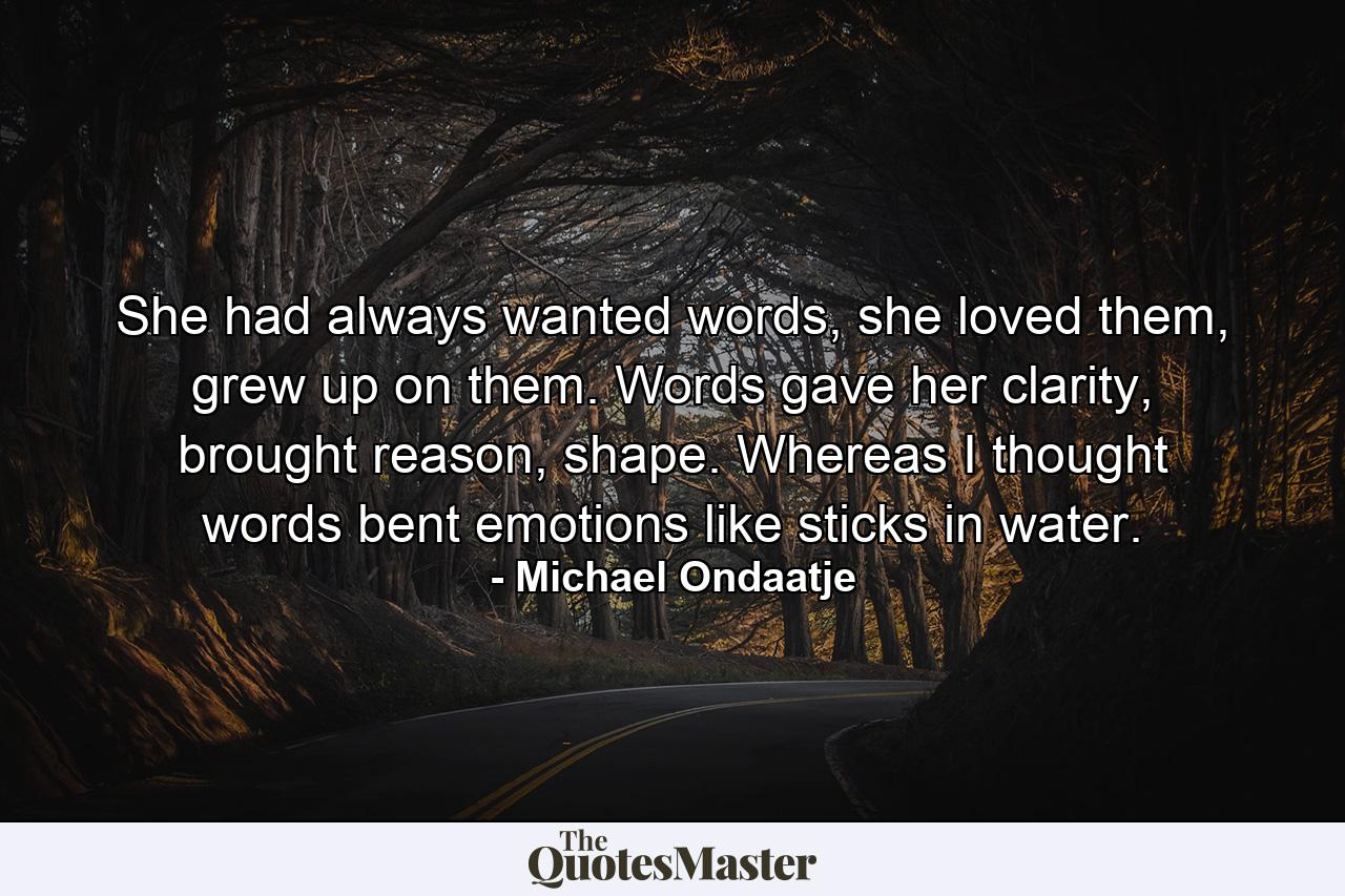 She had always wanted words, she loved them, grew up on them. Words gave her clarity, brought reason, shape. Whereas I thought words bent emotions like sticks in water. - Quote by Michael Ondaatje