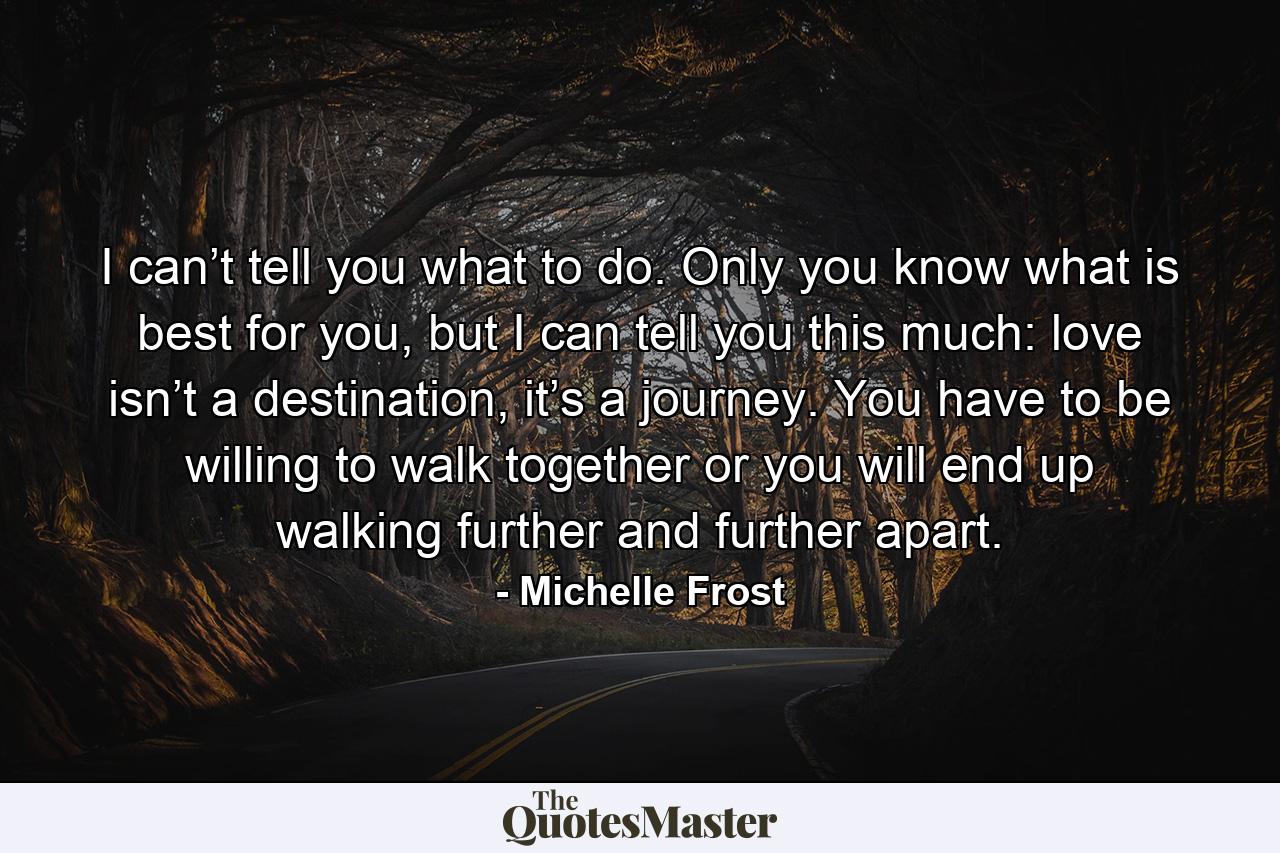 I can’t tell you what to do. Only you know what is best for you, but I can tell you this much: love isn’t a destination, it’s a journey. You have to be willing to walk together or you will end up walking further and further apart. - Quote by Michelle Frost