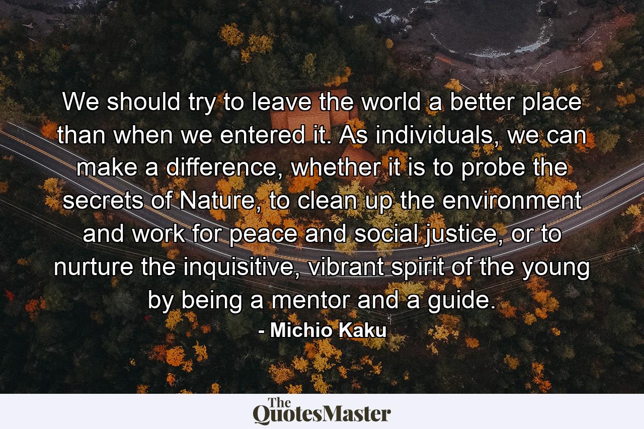 We should try to leave the world a better place than when we entered it. As individuals, we can make a difference, whether it is to probe the secrets of Nature, to clean up the environment and work for peace and social justice, or to nurture the inquisitive, vibrant spirit of the young by being a mentor and a guide. - Quote by Michio Kaku