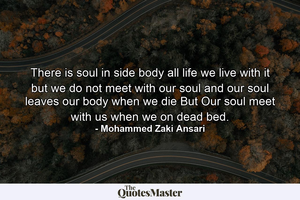 There is soul in side body all life we live with it but we do not meet with our soul and our soul leaves our body when we die But Our soul meet with us when we on dead bed. - Quote by Mohammed Zaki Ansari