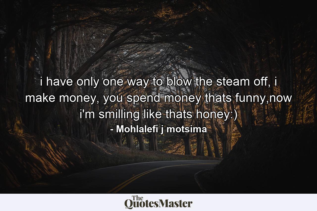 i have only one way to blow the steam off, i make money, you spend money thats funny,now i'm smilling like thats honey:) - Quote by Mohlalefi j motsima