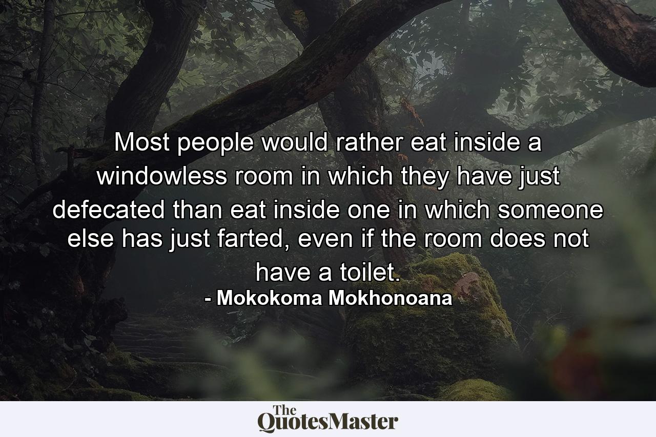 Most people would rather eat inside a windowless room in which they have just defecated than eat inside one in which someone else has just farted, even if the room does not have a toilet. - Quote by Mokokoma Mokhonoana