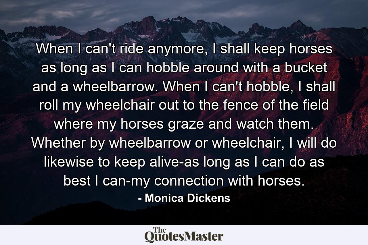 When I can't ride anymore, I shall keep horses as long as I can hobble around with a bucket and a wheelbarrow. When I can't hobble, I shall roll my wheelchair out to the fence of the field where my horses graze and watch them. Whether by wheelbarrow or wheelchair, I will do likewise to keep alive-as long as I can do as best I can-my connection with horses. - Quote by Monica Dickens