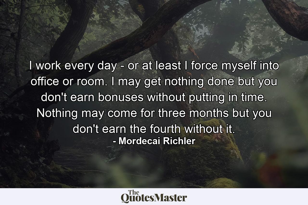 I work every day - or at least I force myself into office or room. I may get nothing done  but you don't earn bonuses without putting in time. Nothing may come for three months  but you don't earn the fourth without it. - Quote by Mordecai Richler