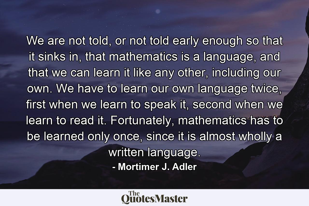 We are not told, or not told early enough so that it sinks in, that mathematics is a language, and that we can learn it like any other, including our own. We have to learn our own language twice, first when we learn to speak it, second when we learn to read it. Fortunately, mathematics has to be learned only once, since it is almost wholly a written language. - Quote by Mortimer J. Adler