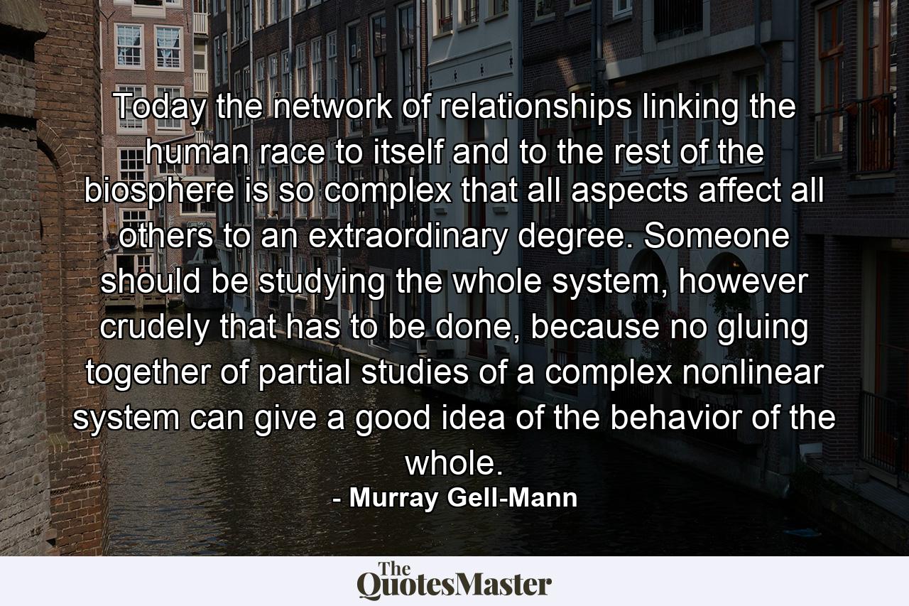 Today the network of relationships linking the human race to itself and to the rest of the biosphere is so complex that all aspects affect all others to an extraordinary degree. Someone should be studying the whole system, however crudely that has to be done, because no gluing together of partial studies of a complex nonlinear system can give a good idea of the behavior of the whole. - Quote by Murray Gell-Mann