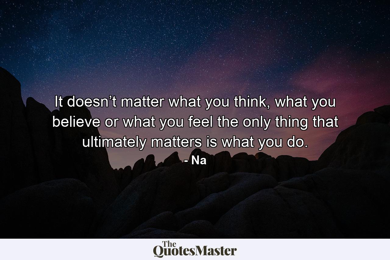 It doesn’t matter what you think, what you believe or what you feel the only thing that ultimately matters is what you do. - Quote by Na