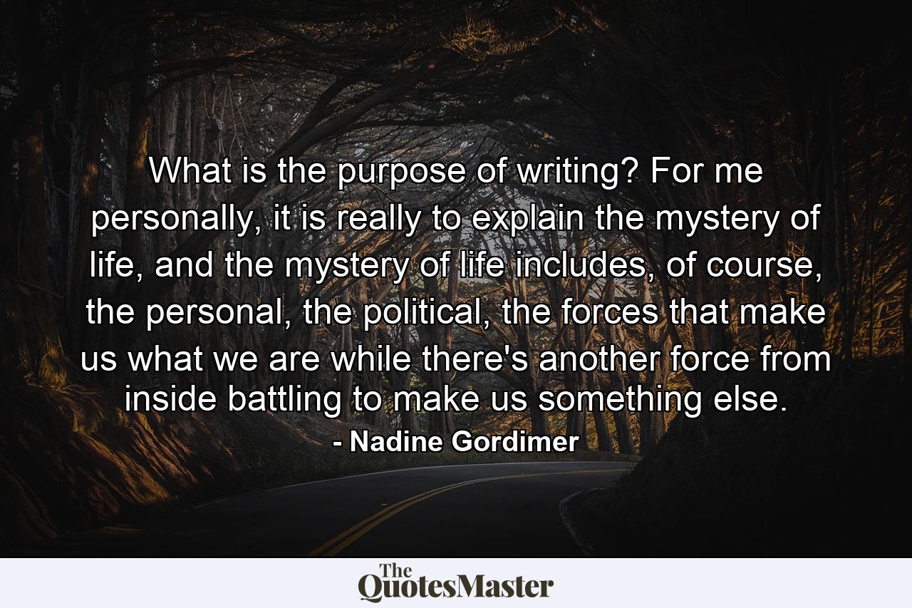 What is the purpose of writing? For me personally, it is really to explain the mystery of life, and the mystery of life includes, of course, the personal, the political, the forces that make us what we are while there's another force from inside battling to make us something else. - Quote by Nadine Gordimer