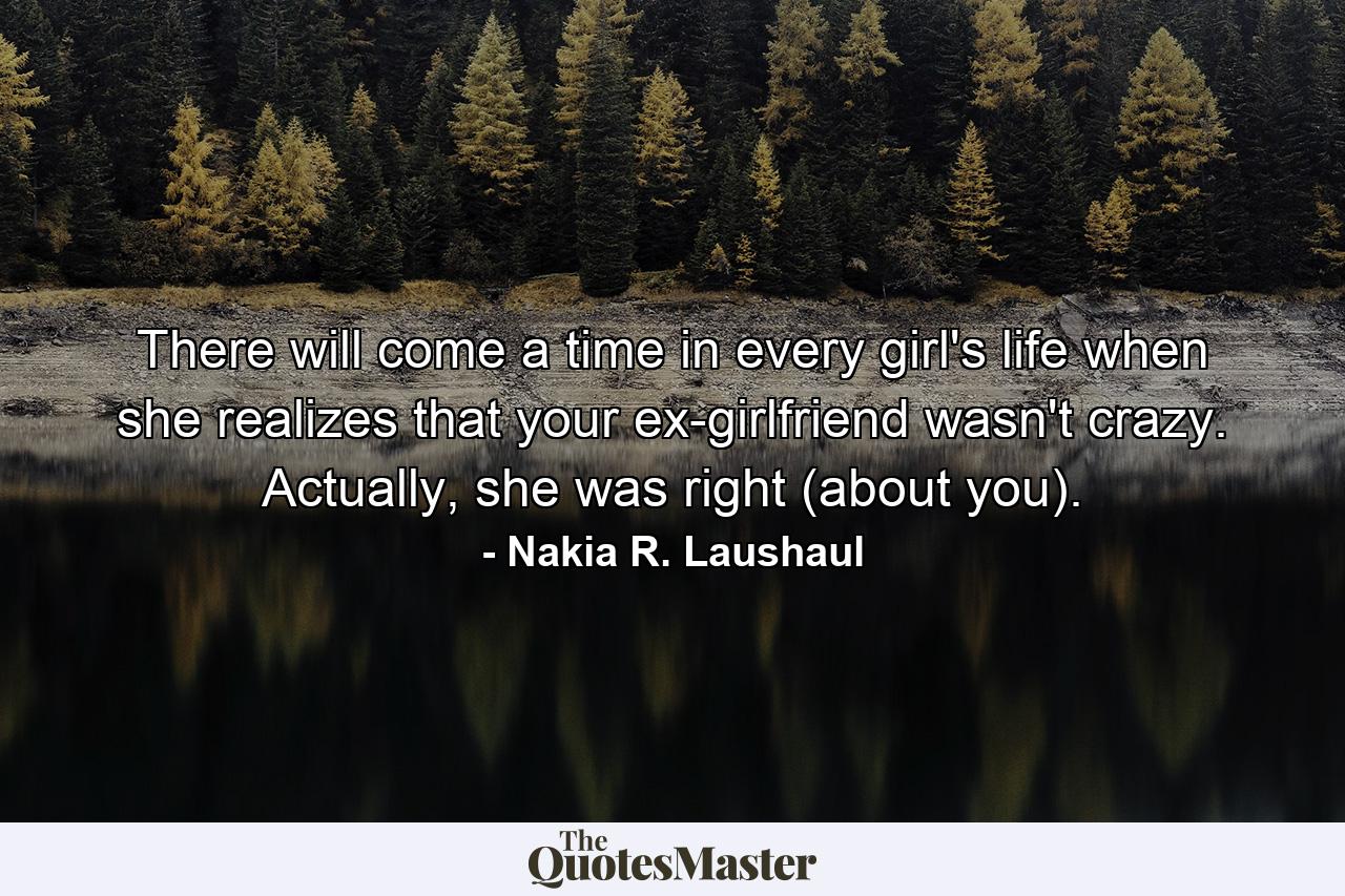 There will come a time in every girl's life when she realizes that your ex-girlfriend wasn't crazy. Actually, she was right (about you). - Quote by Nakia R. Laushaul