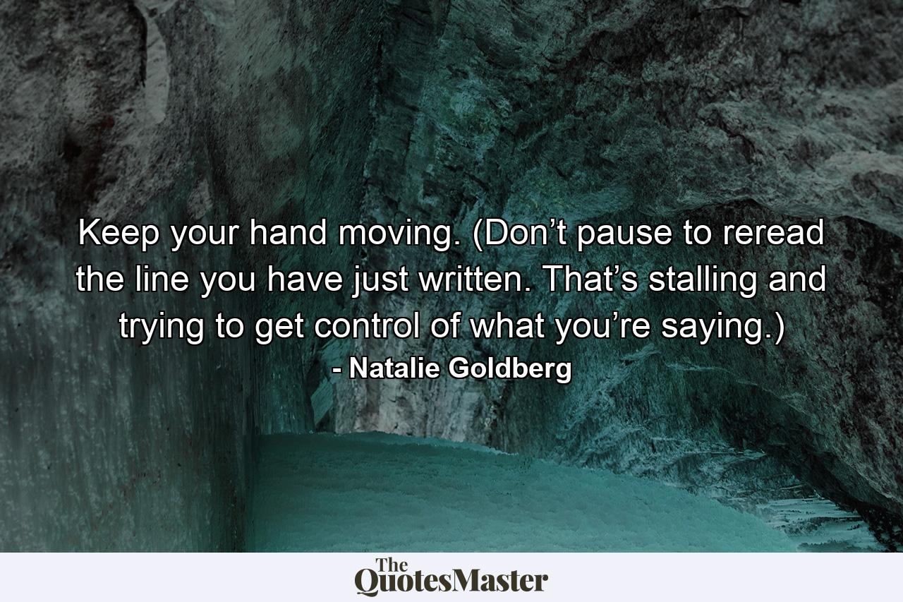 Keep your hand moving. (Don’t pause to reread the line you have just written. That’s stalling and trying to get control of what you’re saying.) - Quote by Natalie Goldberg