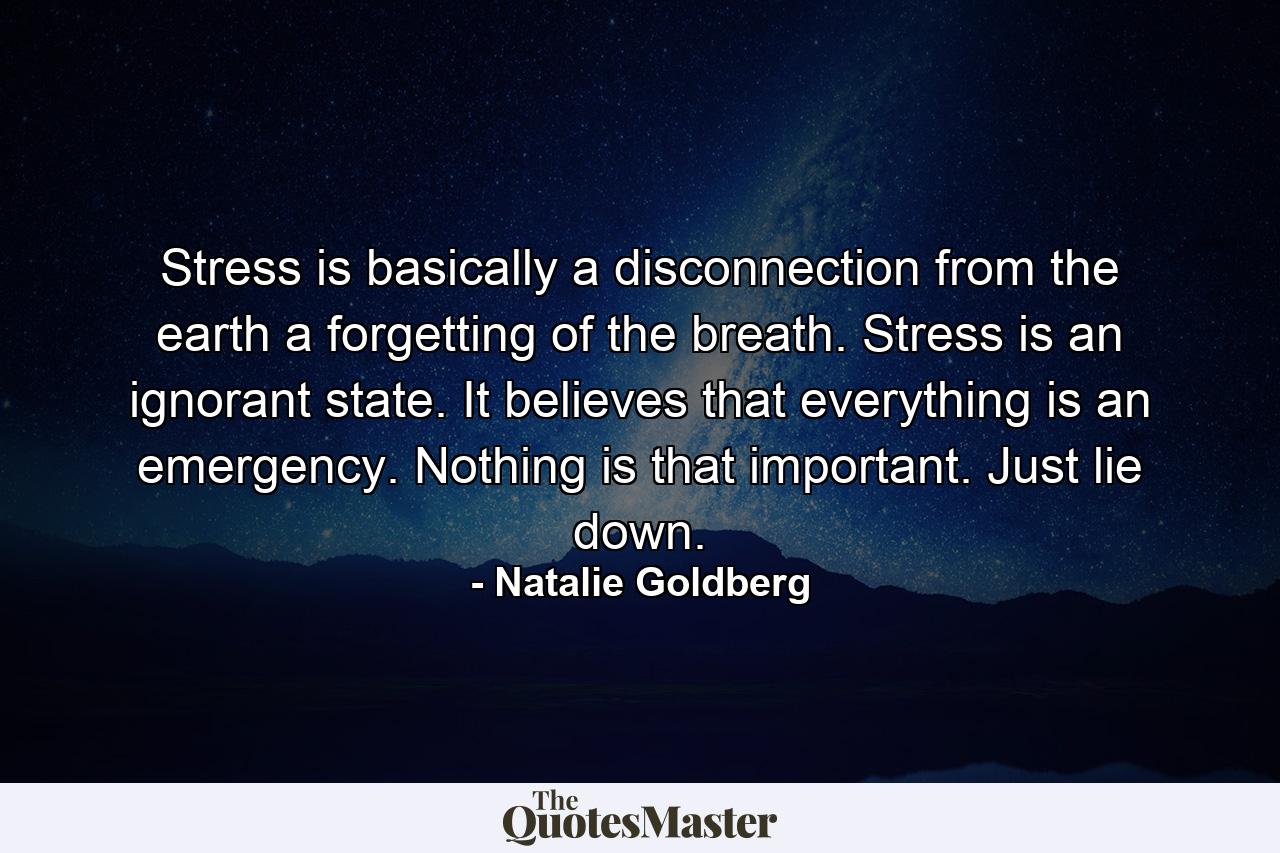 Stress is basically a disconnection from the earth  a forgetting of the breath. Stress is an ignorant state. It believes that everything is an emergency. Nothing is that important. Just lie down. - Quote by Natalie Goldberg