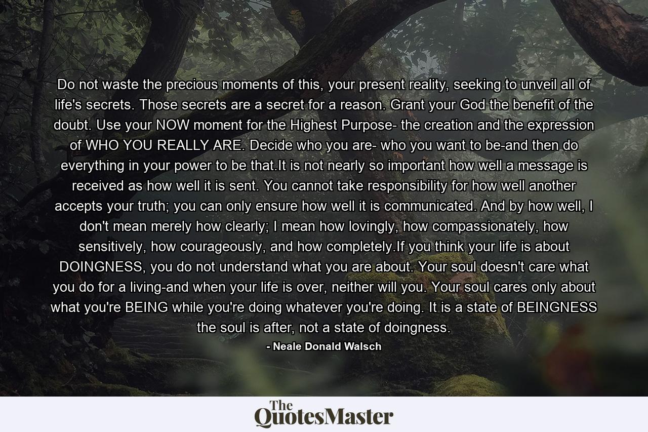 Do not waste the precious moments of this, your present reality, seeking to unveil all of life's secrets. Those secrets are a secret for a reason. Grant your God the benefit of the doubt. Use your NOW moment for the Highest Purpose- the creation and the expression of WHO YOU REALLY ARE. Decide who you are- who you want to be-and then do everything in your power to be that.It is not nearly so important how well a message is received as how well it is sent. You cannot take responsibility for how well another accepts your truth; you can only ensure how well it is communicated. And by how well, I don't mean merely how clearly; I mean how lovingly, how compassionately, how sensitively, how courageously, and how completely.If you think your life is about DOINGNESS, you do not understand what you are about. Your soul doesn't care what you do for a living-and when your life is over, neither will you. Your soul cares only about what you're BEING while you're doing whatever you're doing. It is a state of BEINGNESS the soul is after, not a state of doingness. - Quote by Neale Donald Walsch