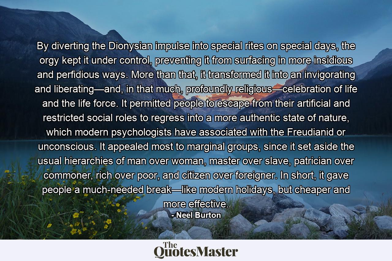 By diverting the Dionysian impulse into special rites on special days, the orgy kept it under control, preventing it from surfacing in more insidious and perfidious ways. More than that, it transformed it into an invigorating and liberating—and, in that much, profoundly religious—celebration of life and the life force. It permitted people to escape from their artificial and restricted social roles to regress into a more authentic state of nature, which modern psychologists have associated with the Freudianid or unconscious. It appealed most to marginal groups, since it set aside the usual hierarchies of man over woman, master over slave, patrician over commoner, rich over poor, and citizen over foreigner. In short, it gave people a much-needed break—like modern holidays, but cheaper and more effective. - Quote by Neel Burton