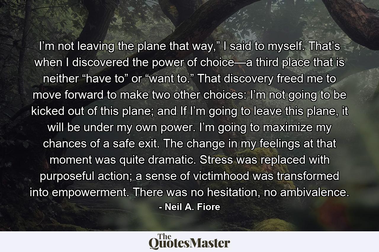 I’m not leaving the plane that way,” I said to myself. That’s when I discovered the power of choice—a third place that is neither “have to” or “want to.” That discovery freed me to move forward to make two other choices: I’m not going to be kicked out of this plane; and If I’m going to leave this plane, it will be under my own power. I’m going to maximize my chances of a safe exit. The change in my feelings at that moment was quite dramatic. Stress was replaced with purposeful action; a sense of victimhood was transformed into empowerment. There was no hesitation, no ambivalence. - Quote by Neil A. Fiore