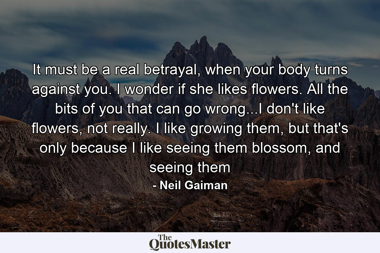 It must be a real betrayal, when your body turns against you. I wonder if she likes flowers. All the bits of you that can go wrong...I don't like flowers, not really. I like growing them, but that's only because I like seeing them blossom, and seeing them - Quote by Neil Gaiman