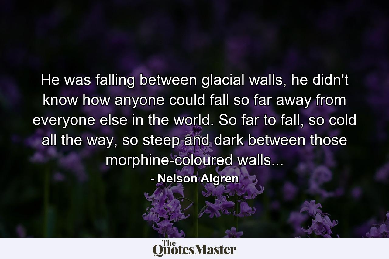 He was falling between glacial walls, he didn't know how anyone could fall so far away from everyone else in the world. So far to fall, so cold all the way, so steep and dark between those morphine-coloured walls... - Quote by Nelson Algren