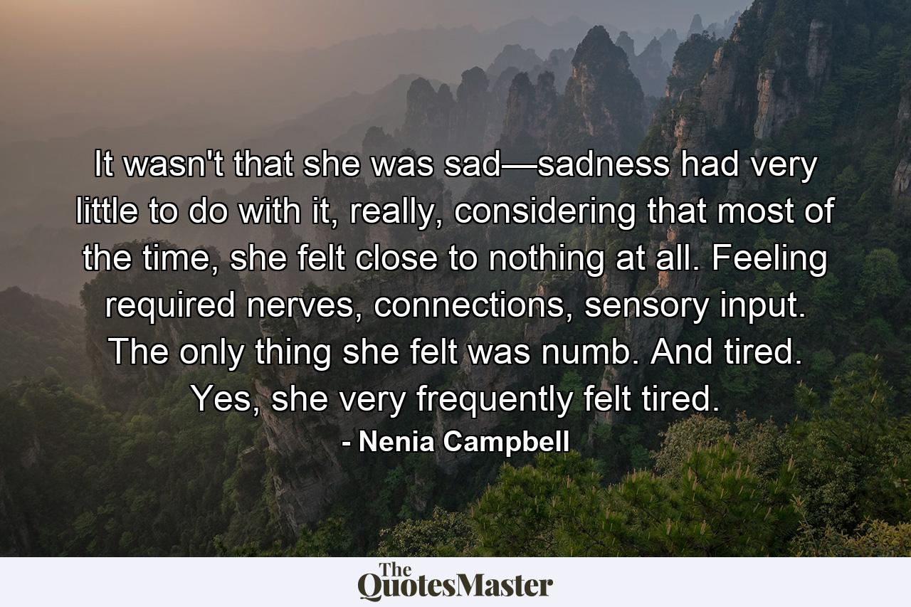 It wasn't that she was sad—sadness had very little to do with it, really, considering that most of the time, she felt close to nothing at all. Feeling required nerves, connections, sensory input. The only thing she felt was numb. And tired. Yes, she very frequently felt tired. - Quote by Nenia Campbell