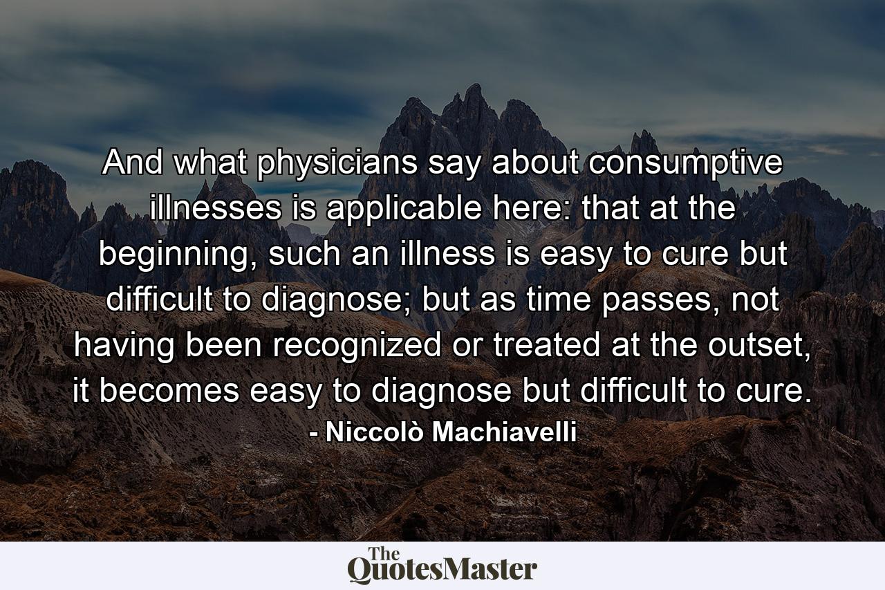 And what physicians say about consumptive illnesses is applicable here: that at the beginning, such an illness is easy to cure but difficult to diagnose; but as time passes, not having been recognized or treated at the outset, it becomes easy to diagnose but difficult to cure. - Quote by Niccolò Machiavelli