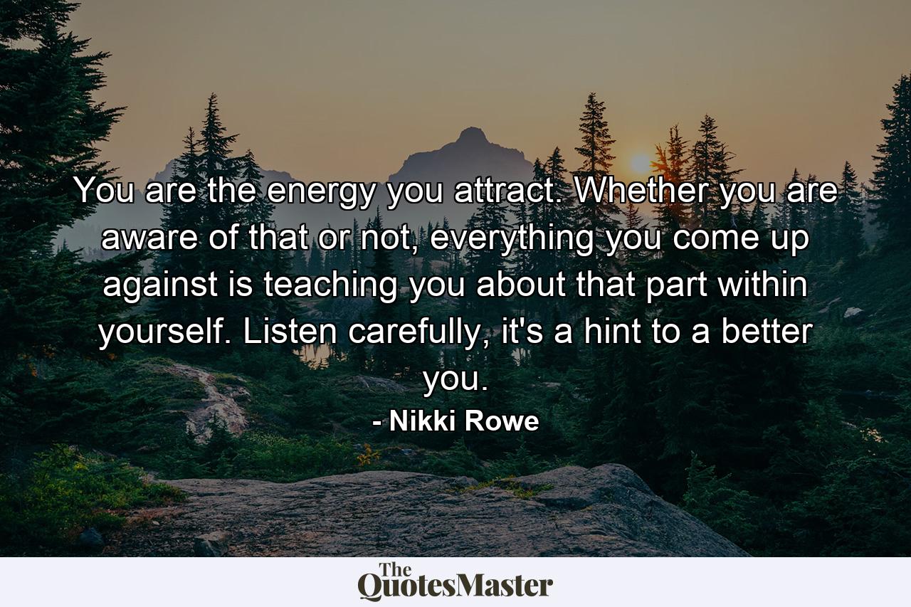 You are the energy you attract. Whether you are aware of that or not, everything you come up against is teaching you about that part within yourself. Listen carefully, it's a hint to a better you. - Quote by Nikki Rowe