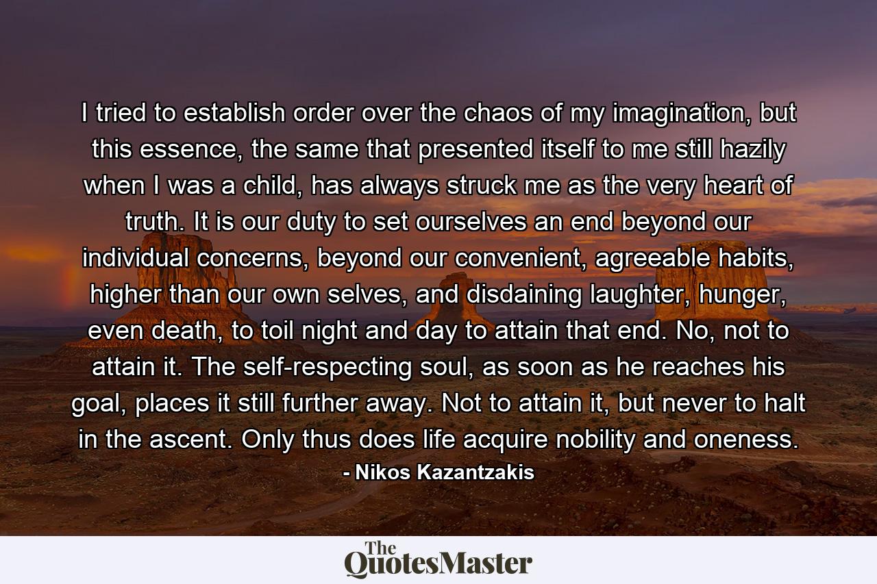 I tried to establish order over the chaos of my imagination, but this essence, the same that presented itself to me still hazily when I was a child, has always struck me as the very heart of truth. It is our duty to set ourselves an end beyond our individual concerns, beyond our convenient, agreeable habits, higher than our own selves, and disdaining laughter, hunger, even death, to toil night and day to attain that end. No, not to attain it. The self-respecting soul, as soon as he reaches his goal, places it still further away. Not to attain it, but never to halt in the ascent. Only thus does life acquire nobility and oneness. - Quote by Nikos Kazantzakis