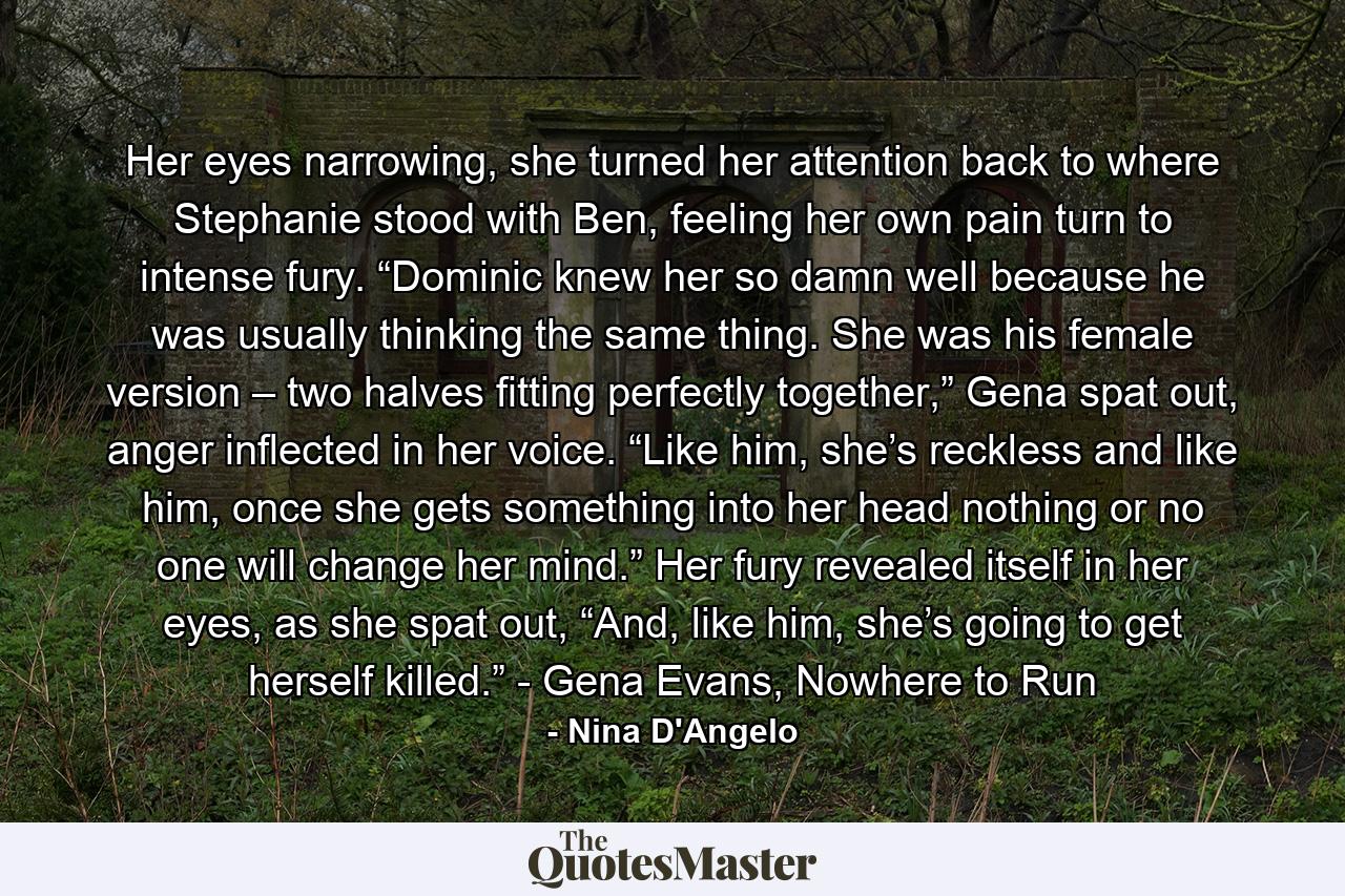 Her eyes narrowing, she turned her attention back to where Stephanie stood with Ben, feeling her own pain turn to intense fury. “Dominic knew her so damn well because he was usually thinking the same thing. She was his female version – two halves fitting perfectly together,” Gena spat out, anger inflected in her voice. “Like him, she’s reckless and like him, once she gets something into her head nothing or no one will change her mind.” Her fury revealed itself in her eyes, as she spat out, “And, like him, she’s going to get herself killed.” - Gena Evans, Nowhere to Run - Quote by Nina D'Angelo