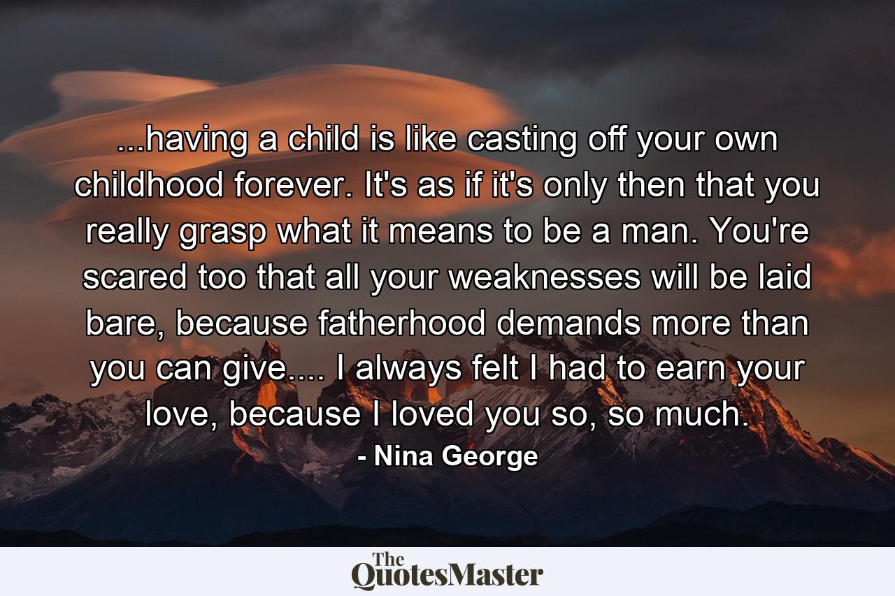 ...having a child is like casting off your own childhood forever. It's as if it's only then that you really grasp what it means to be a man. You're scared too that all your weaknesses will be laid bare, because fatherhood demands more than you can give.... I always felt I had to earn your love, because I loved you so, so much. - Quote by Nina George