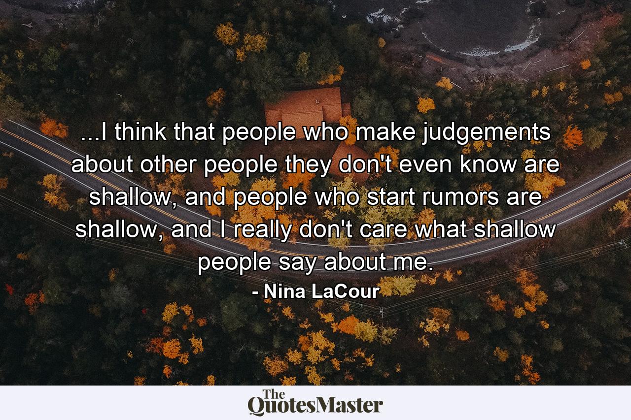 ...I think that people who make judgements about other people they don't even know are shallow, and people who start rumors are shallow, and I really don't care what shallow people say about me. - Quote by Nina LaCour