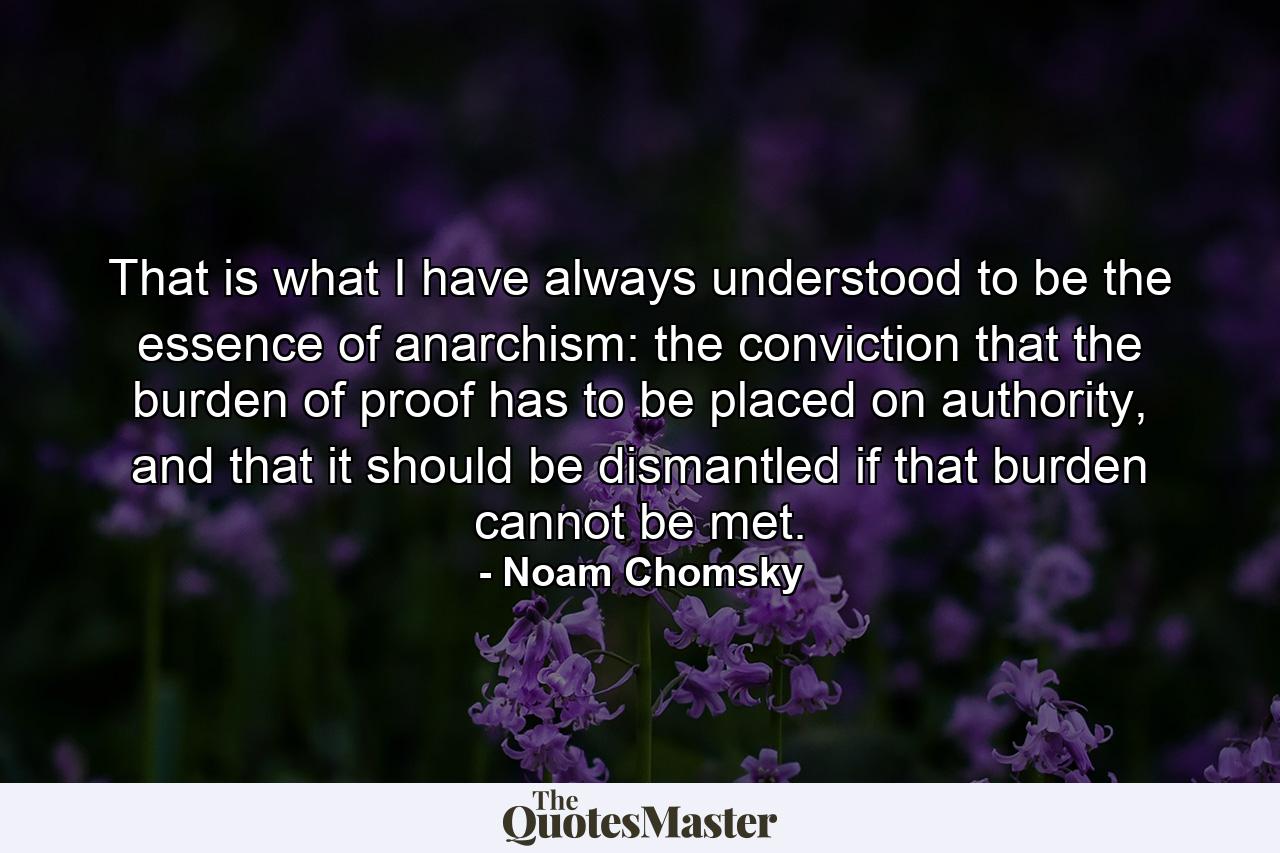 That is what I have always understood to be the essence of anarchism: the conviction that the burden of proof has to be placed on authority, and that it should be dismantled if that burden cannot be met. - Quote by Noam Chomsky