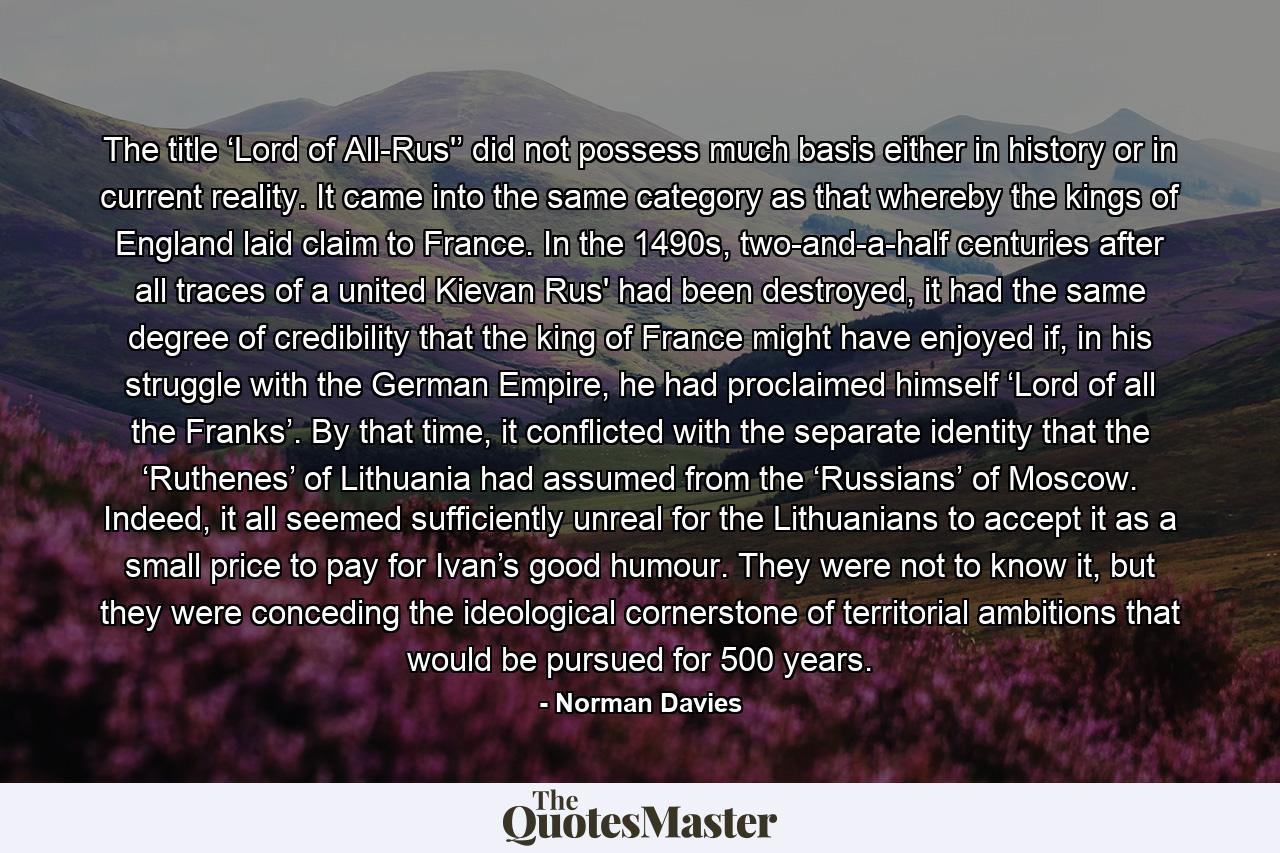 The title ‘Lord of All-Rus'’ did not possess much basis either in history or in current reality. It came into the same category as that whereby the kings of England laid claim to France. In the 1490s, two-and-a-half centuries after all traces of a united Kievan Rus' had been destroyed, it had the same degree of credibility that the king of France might have enjoyed if, in his struggle with the German Empire, he had proclaimed himself ‘Lord of all the Franks’. By that time, it conflicted with the separate identity that the ‘Ruthenes’ of Lithuania had assumed from the ‘Russians’ of Moscow. Indeed, it all seemed sufficiently unreal for the Lithuanians to accept it as a small price to pay for Ivan’s good humour. They were not to know it, but they were conceding the ideological cornerstone of territorial ambitions that would be pursued for 500 years. - Quote by Norman Davies