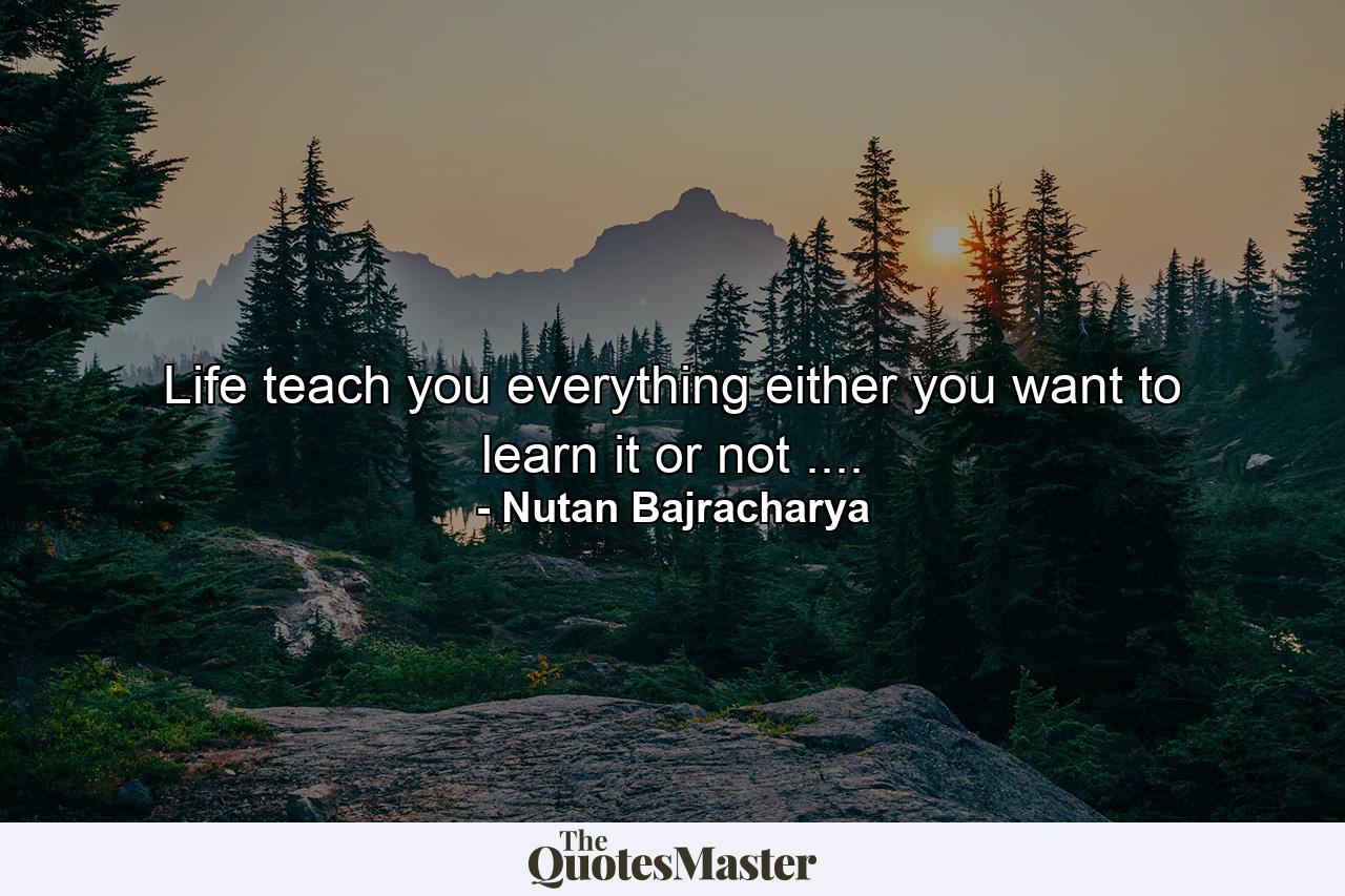 Life teach you everything either you want to learn it or not .... - Quote by Nutan Bajracharya