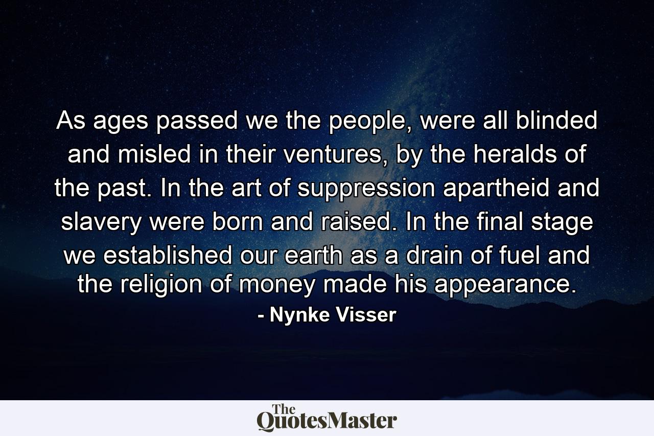 As ages passed we the people, were all blinded and misled in their ventures, by the heralds of the past. In the art of suppression apartheid and slavery were born and raised. In the final stage we established our earth as a drain of fuel and the religion of money made his appearance. - Quote by Nynke Visser