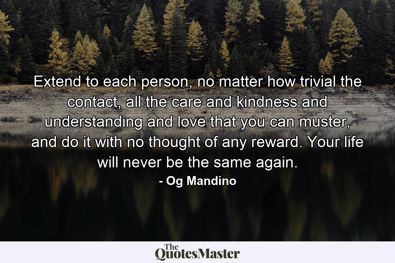 Extend to each person, no matter how trivial the contact, all the care and kindness and understanding and love that you can muster, and do it with no thought of any reward. Your life will never be the same again. - Quote by Og Mandino