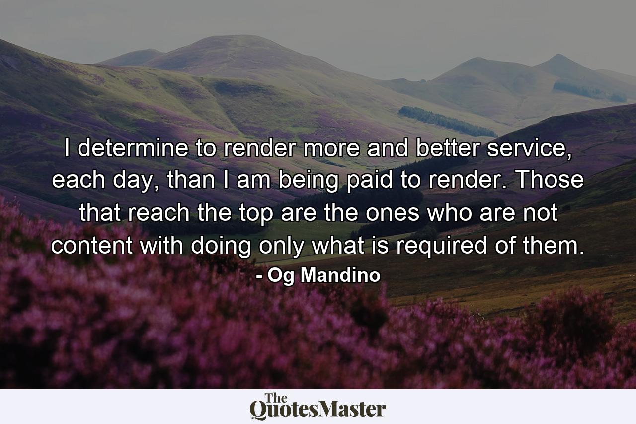 I determine to render more and better service, each day, than I am being paid to render. Those that reach the top are the ones who are not content with doing only what is required of them. - Quote by Og Mandino