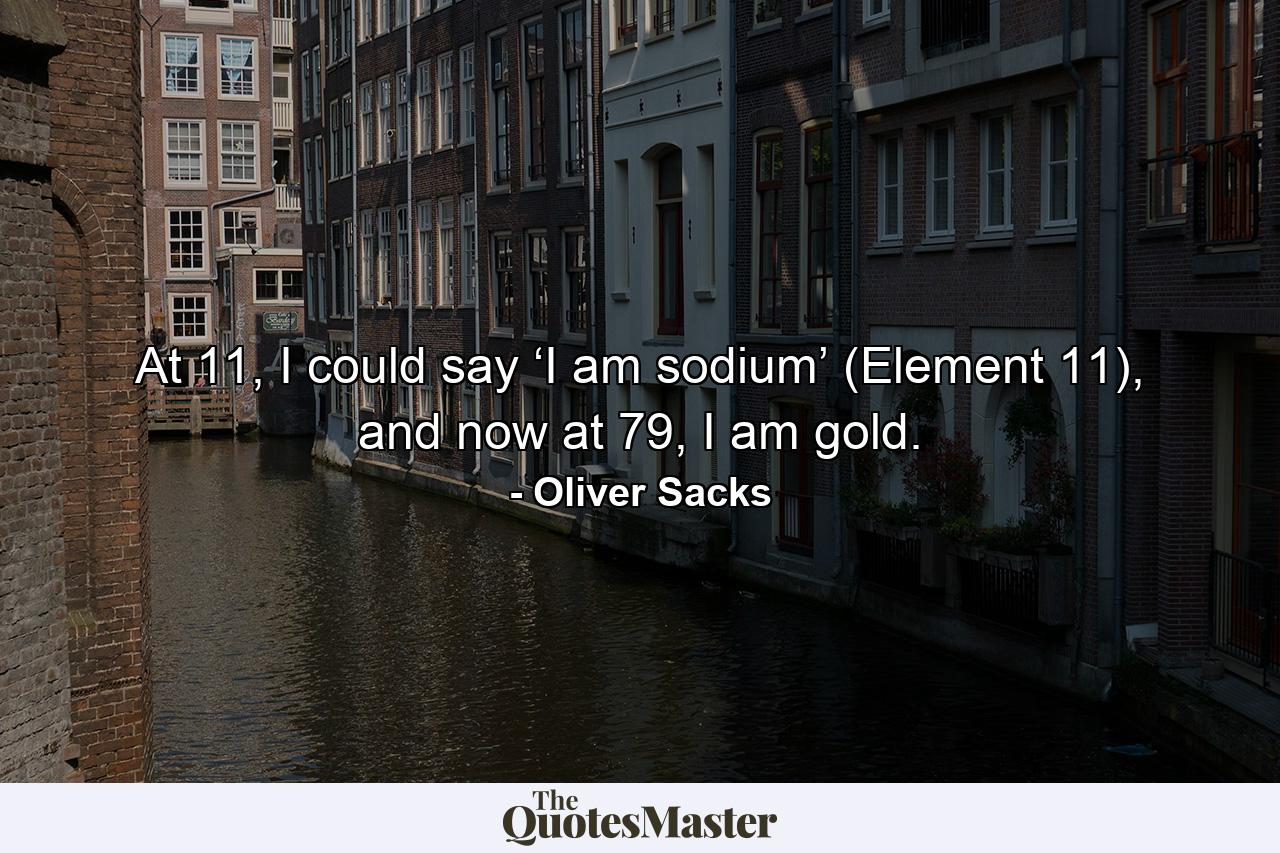 At 11, I could say ‘I am sodium’ (Element 11), and now at 79, I am gold. - Quote by Oliver Sacks