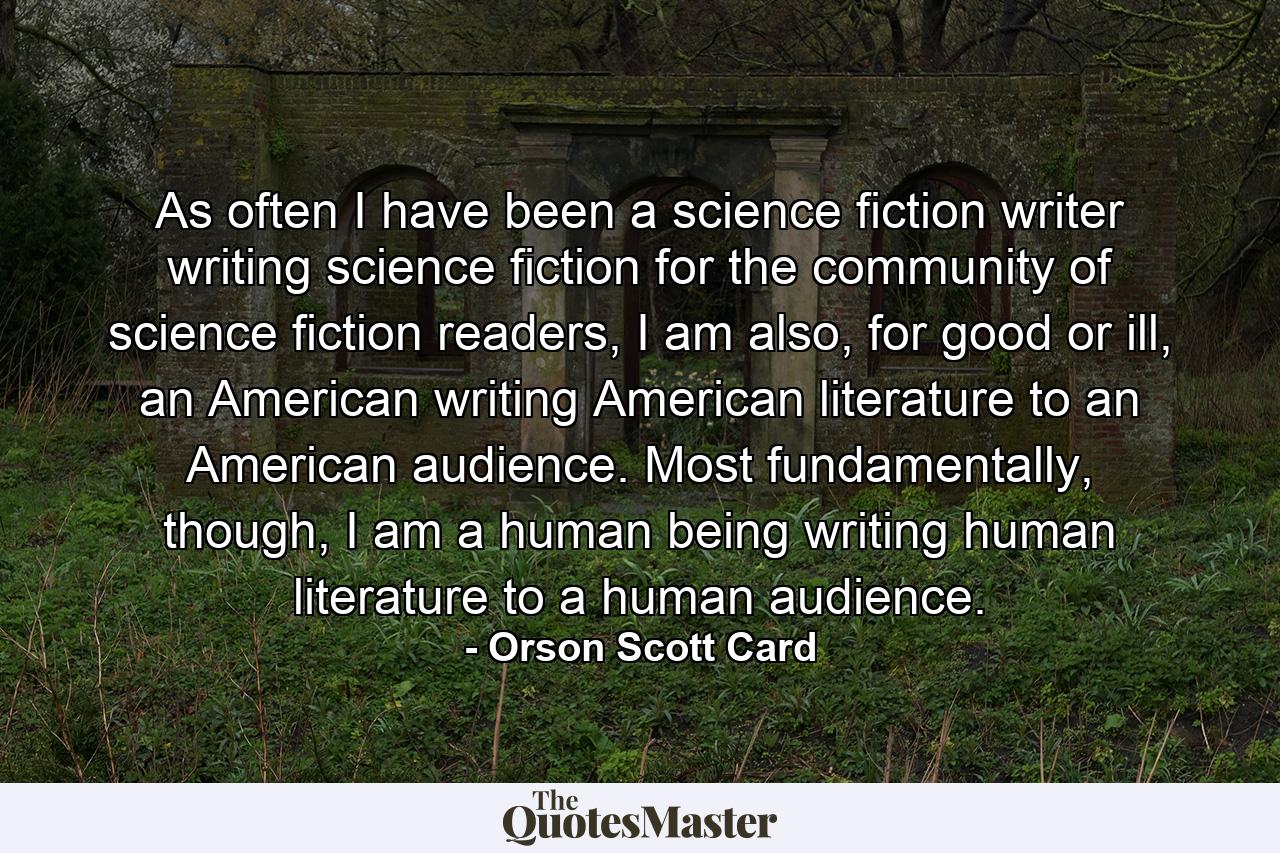 As often I have been a science fiction writer writing science fiction for the community of science fiction readers, I am also, for good or ill, an American writing American literature to an American audience. Most fundamentally, though, I am a human being writing human literature to a human audience. - Quote by Orson Scott Card