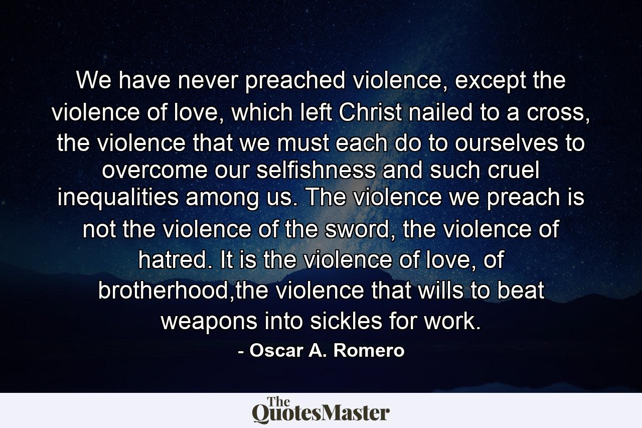 We have never preached violence, except the violence of love, which left Christ nailed to a cross, the violence that we must each do to ourselves to overcome our selfishness and such cruel inequalities among us. The violence we preach is not the violence of the sword, the violence of hatred. It is the violence of love, of brotherhood,the violence that wills to beat weapons into sickles for work. - Quote by Oscar A. Romero