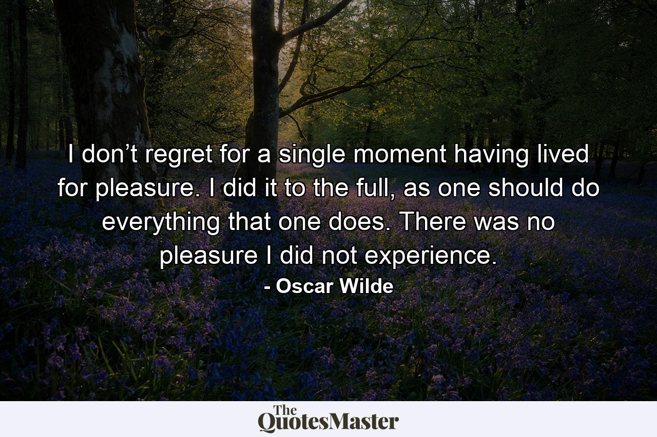 I don’t regret for a single moment having lived for pleasure. I did it to the full, as one should do everything that one does. There was no pleasure I did not experience. - Quote by Oscar Wilde