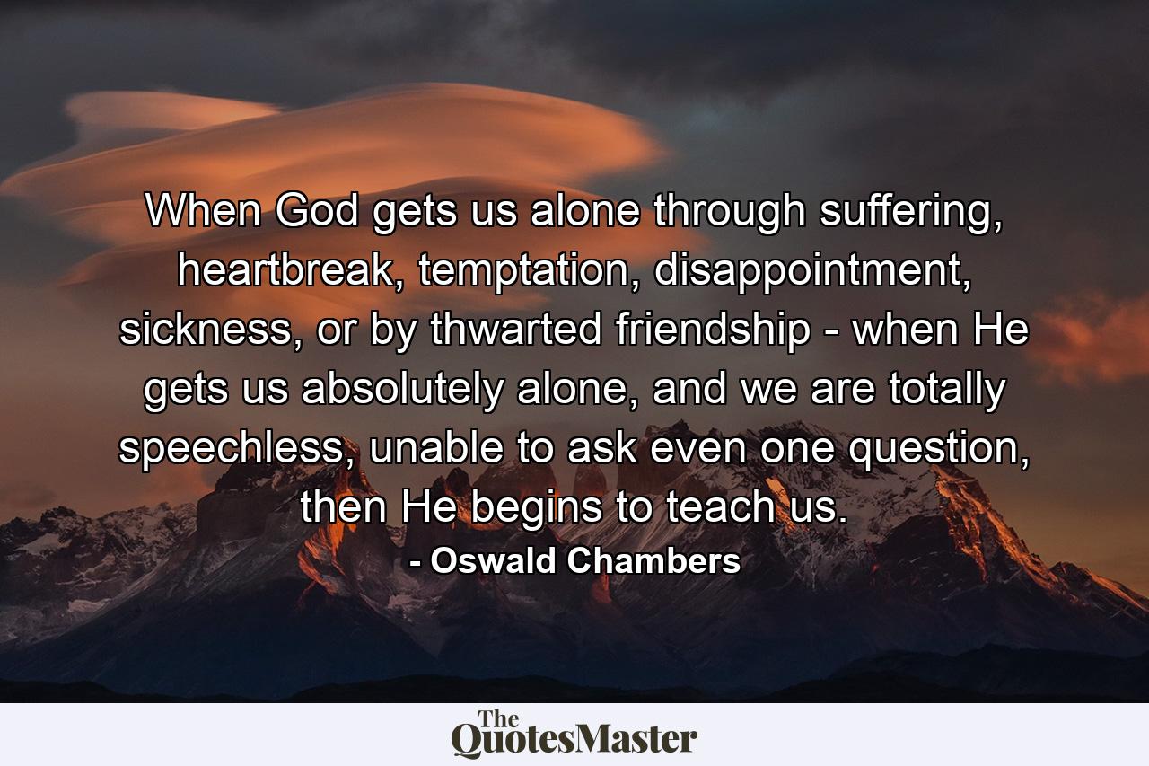 When God gets us alone through suffering, heartbreak, temptation, disappointment, sickness, or by thwarted friendship - when He gets us absolutely alone, and we are totally speechless, unable to ask even one question, then He begins to teach us. - Quote by Oswald Chambers