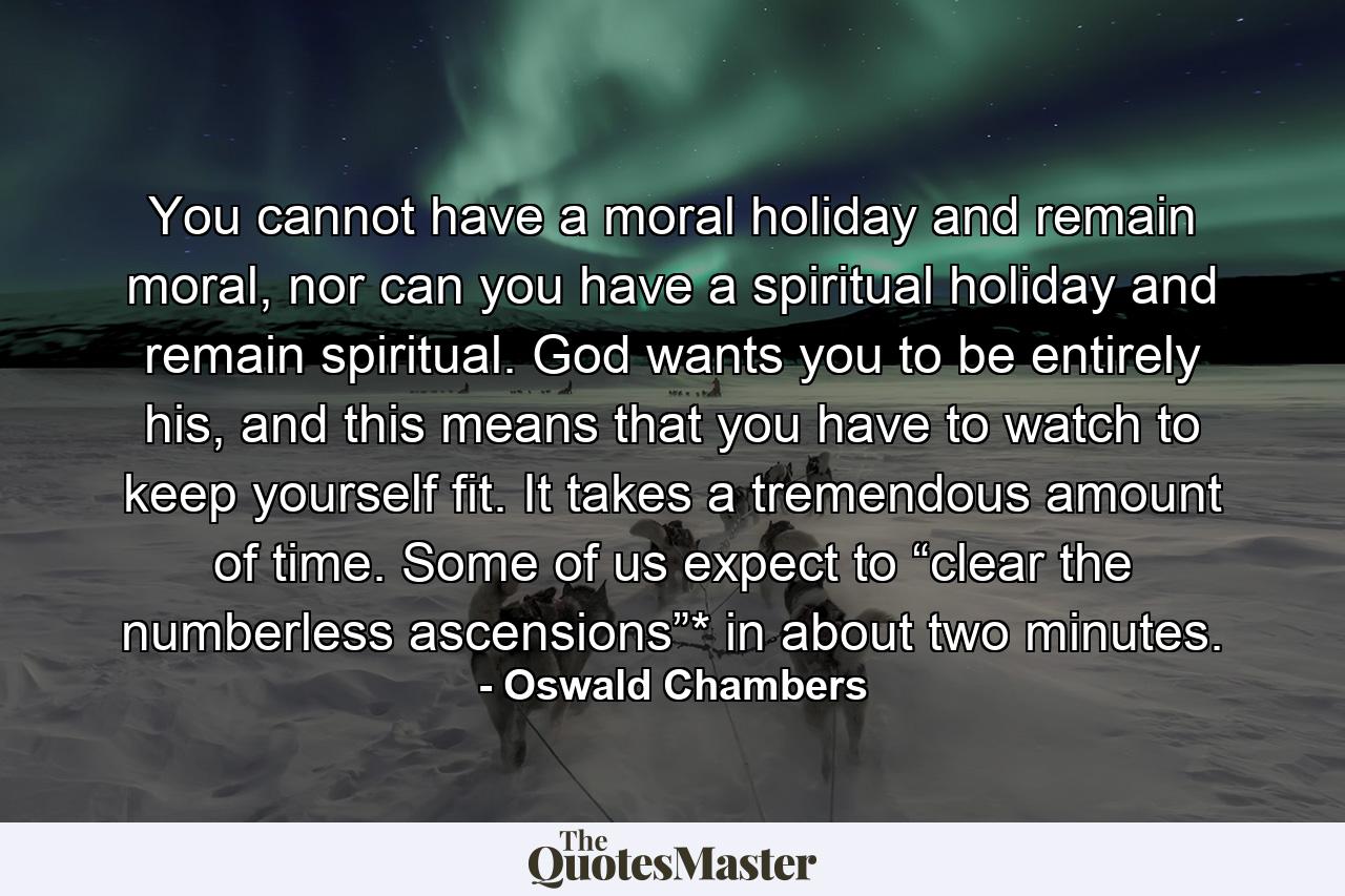 You cannot have a moral holiday and remain moral, nor can you have a spiritual holiday and remain spiritual. God wants you to be entirely his, and this means that you have to watch to keep yourself fit. It takes a tremendous amount of time. Some of us expect to “clear the numberless ascensions”* in about two minutes. - Quote by Oswald Chambers